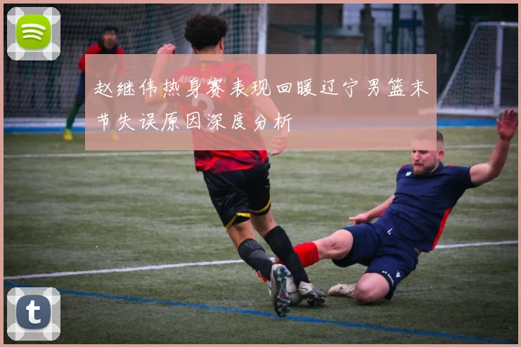 赵继伟热身赛表现回暖辽宁男篮末节失误原因深度分析