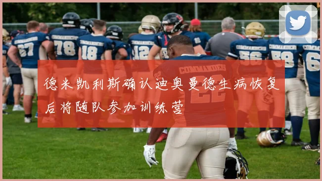 德米凯利斯确认迪奥曼德生病恢复后将随队参加训练营