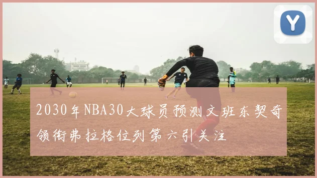 2030年NBA30大球员预测文班东契奇领衔弗拉格位列第六引关注