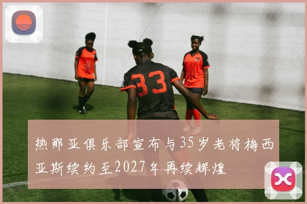 热那亚俱乐部宣布与35岁老将梅西亚斯续约至2027年再续辉煌