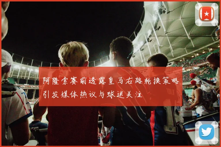 阿隆索赛前透露皇马右路轮换策略引发媒体热议与球迷关注