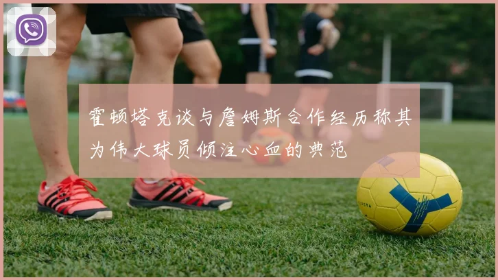 霍顿塔克谈与詹姆斯合作经历称其为伟大球员倾注心血的典范