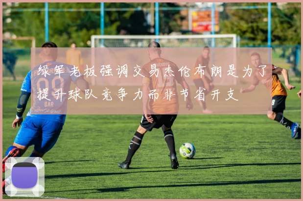 绿军老板强调交易杰伦布朗是为了提升球队竞争力而非节省开支