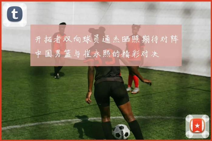 开拓者双向球员通杰晒照期待对阵中国男篮与崔永熙的精彩对决