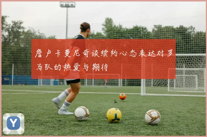 詹卢卡曼尼奇谈续约心态表达对罗马队的热爱与期待