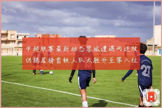 中超联赛最新动态蓉城遭遇两连败仍稳居榜首铁人队大胜升至第八位