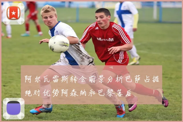 阿尔瓦雷斯转会前景分析巴萨占据绝对优势阿森纳和巴黎落后