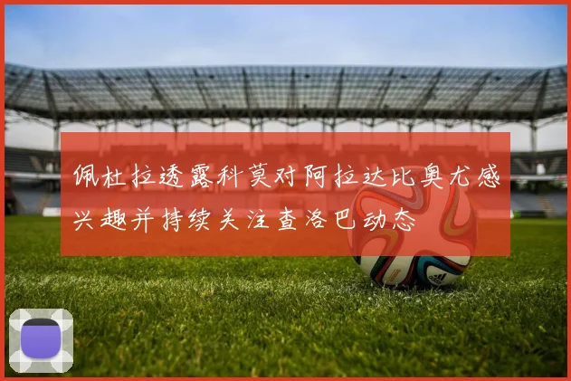 佩杜拉透露科莫对阿拉达比奥尤感兴趣并持续关注查洛巴动态