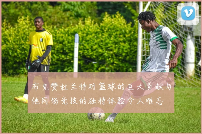 布克赞杜兰特对篮球的巨大贡献与他同场竞技的独特体验令人难忘