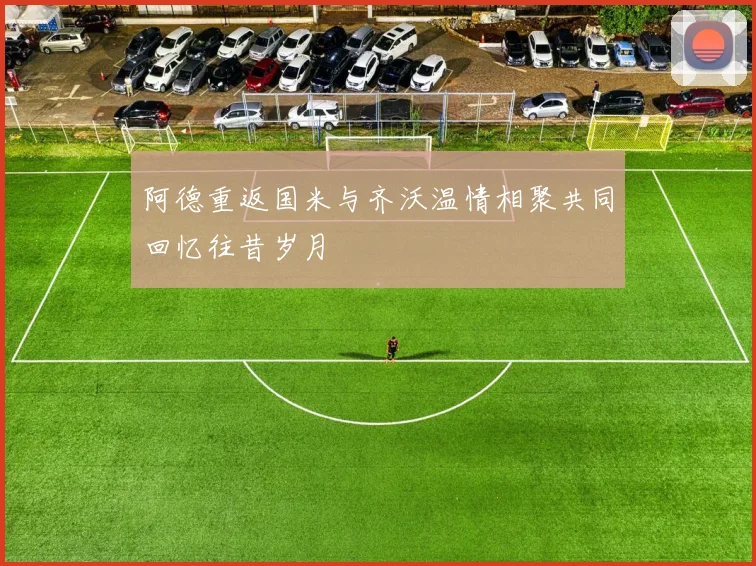 阿德重返国米与齐沃温情相聚共同回忆往昔岁月