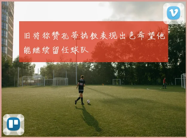 旧将称赞孔蒂执教表现出色希望他能继续留任球队