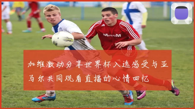 加维激动分享世界杯入选感受与亚马尔共同观看直播的心情回忆