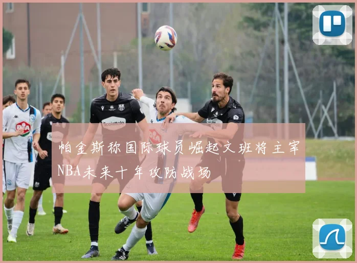 帕金斯称国际球员崛起文班将主宰NBA未来十年攻防战场