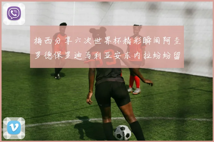 梅西分享六次世界杯精彩瞬间阿圭罗德保罗迪马利亚安东内拉纷纷留言评论