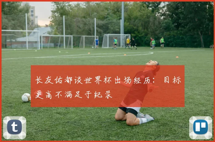 长友佑都谈世界杯出场经历：目标更高不满足于纪录