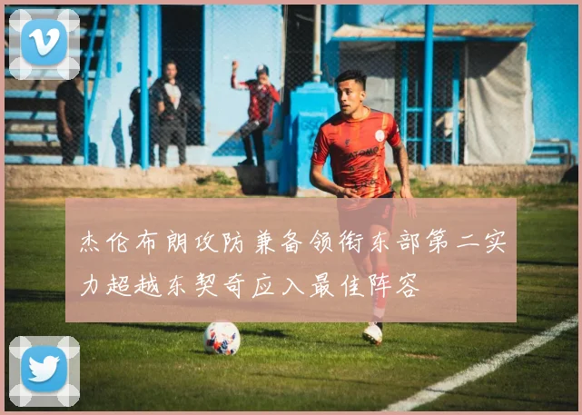 杰伦布朗攻防兼备领衔东部第二实力超越东契奇应入最佳阵容