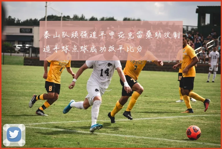 泰山队顽强追平申花克雷桑助攻制造手球点球成功扳平比分
