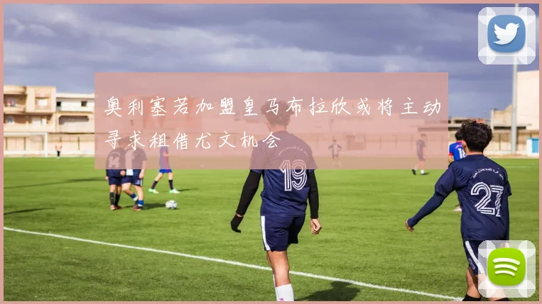 奥利塞若加盟皇马布拉欣或将主动寻求租借尤文机会