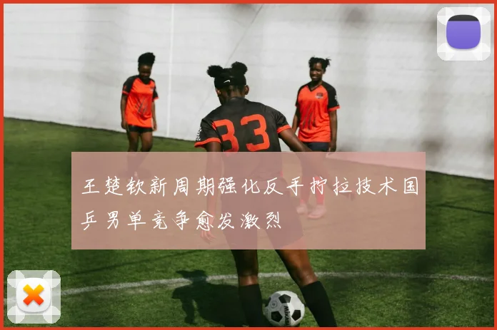 王楚钦新周期强化反手拧拉技术国乒男单竞争愈发激烈