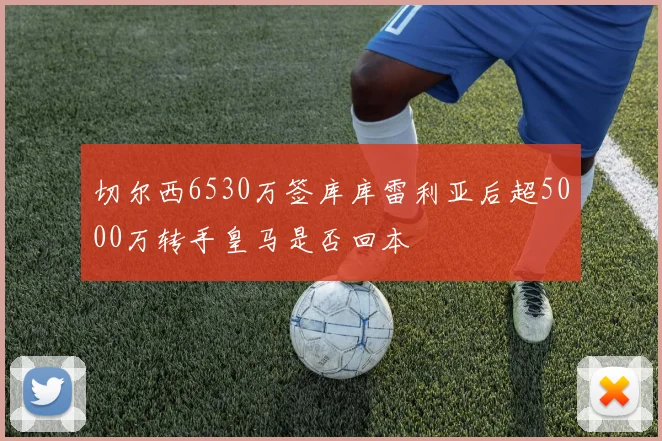 切尔西6530万签库库雷利亚后超5000万转手皇马是否回本