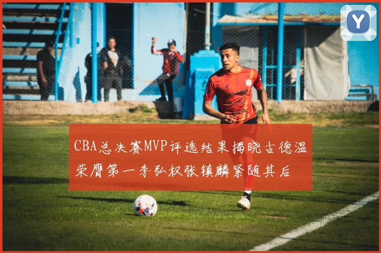 CBA总决赛MVP评选结果揭晓古德温荣膺第一李弘权张镇麟紧随其后
