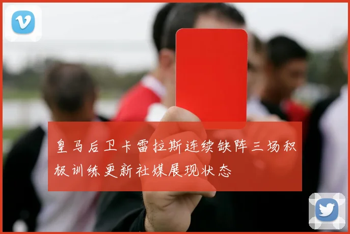 皇马后卫卡雷拉斯连续缺阵三场积极训练更新社媒展现状态