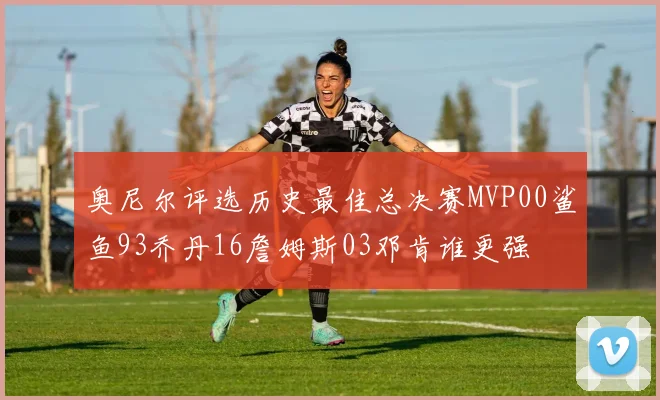 奥尼尔评选历史最佳总决赛MVP00鲨鱼93乔丹16詹姆斯03邓肯谁更强