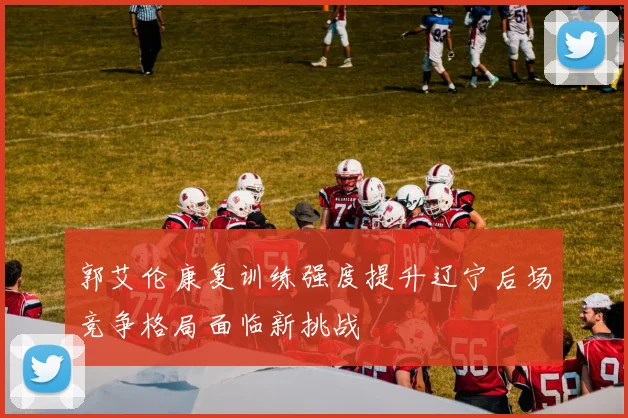 郭艾伦康复训练强度提升辽宁后场竞争格局面临新挑战