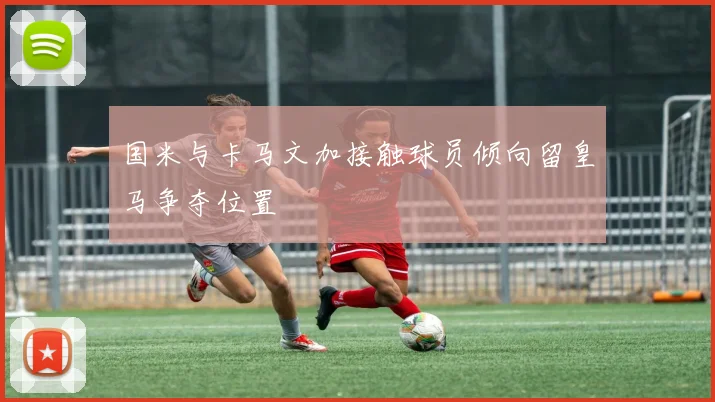 国米与卡马文加接触球员倾向留皇马争夺位置
