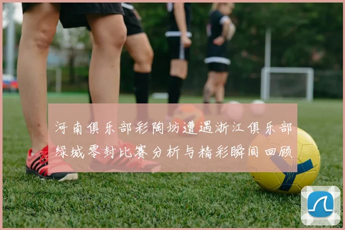 河南俱乐部彩陶坊遭遇浙江俱乐部绿城零封比赛分析与精彩瞬间回顾