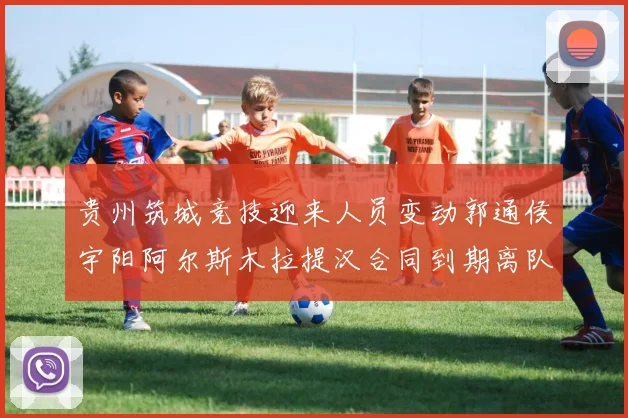 贵州筑城竞技迎来人员变动郭通侯宇阳阿尔斯木拉提汉合同到期离队