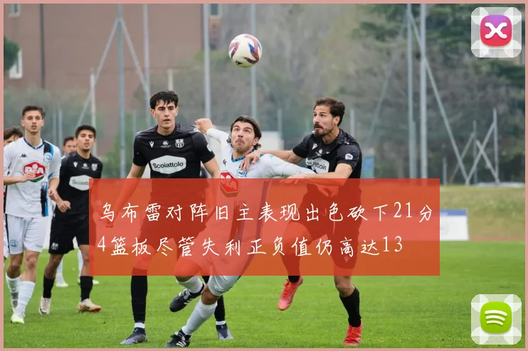 乌布雷对阵旧主表现出色砍下21分4篮板尽管失利正负值仍高达13