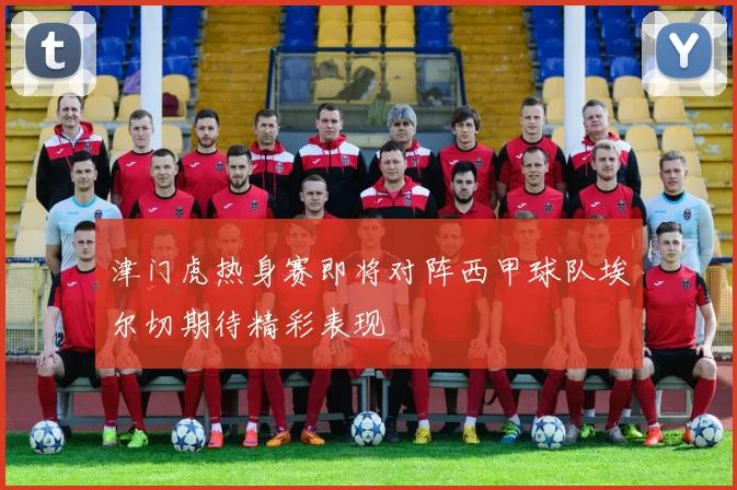 津门虎热身赛即将对阵西甲球队埃尔切期待精彩表现