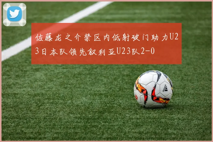佐藤龙之介禁区内低射破门助力U23日本队领先叙利亚U23队2-0