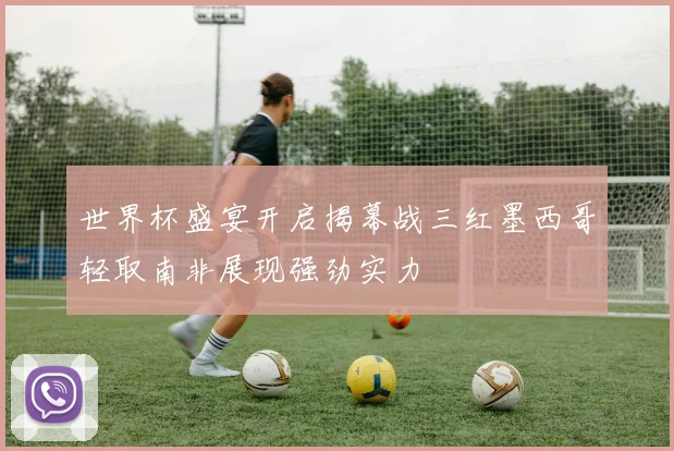 世界杯盛宴开启揭幕战三红墨西哥轻取南非展现强劲实力