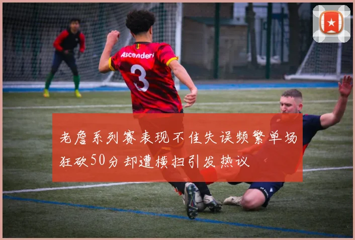 老詹系列赛表现不佳失误频繁单场狂砍50分却遭横扫引发热议