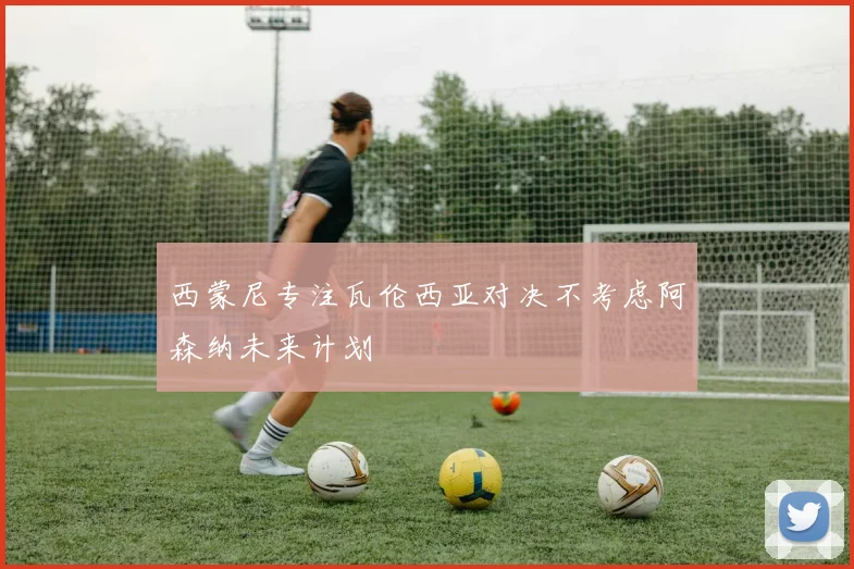 西蒙尼专注瓦伦西亚对决不考虑阿森纳未来计划