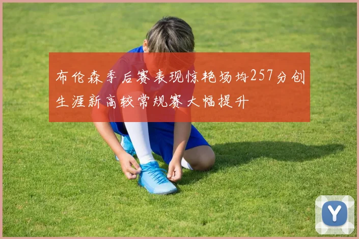 布伦森季后赛表现惊艳场均257分创生涯新高较常规赛大幅提升