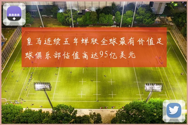 皇马连续五年蝉联全球最有价值足球俱乐部估值高达95亿美元