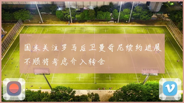 国米关注罗马后卫曼奇尼续约进展不顺将考虑介入转会