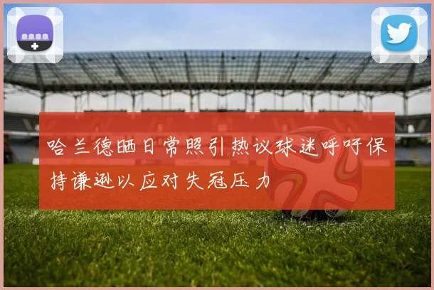 哈兰德晒日常照引热议球迷呼吁保持谦逊以应对失冠压力