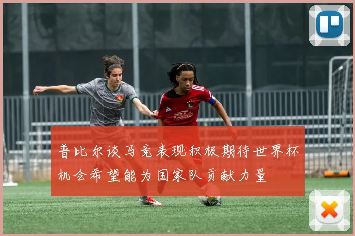 普比尔谈马竞表现积极期待世界杯机会希望能为国家队贡献力量
