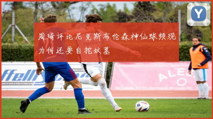 周琦评论尼克斯布伦森神仙球频现为何还要自挖坟墓